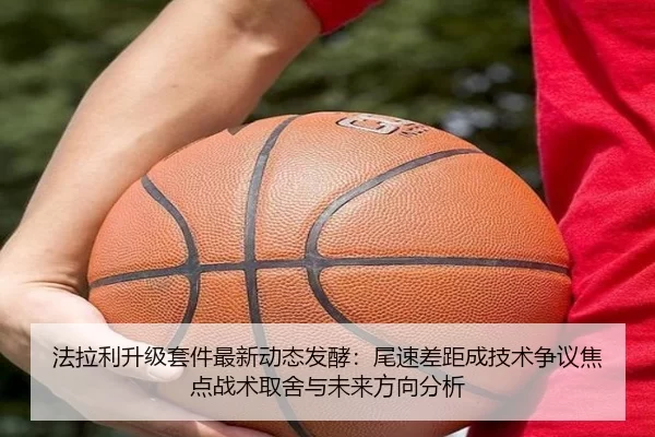 法拉利升级套件最新动态发酵：尾速差距成技术争议焦点战术取舍与未来方向分析